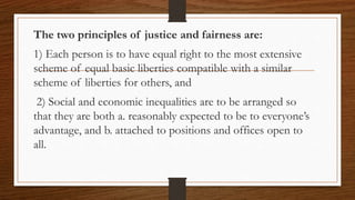 The two principles of justice and fairness are:
1) Each person is to have equal right to the most extensive
scheme of equal basic liberties compatible with a similar
scheme of liberties for others, and
2) Social and economic inequalities are to be arranged so
that they are both a. reasonably expected to be to everyone’s
advantage, and b. attached to positions and offices open to
all.
 