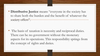 • Distributive Justice means “everyone in the society has
to share both the burden and the benefit of whatever the
society offers”.
• The basis of taxation is necessity and reciprocal duties.
There can be no government without the monetary
aspects for its operations. This responsibility springs from
the concept of rights and duties.
 