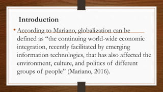 Introduction
•According to Mariano, globalization can be
defined as “the continuing world-wide economic
integration, recently facilitated by emerging
information technologies, that has also affected the
environment, culture, and politics of different
groups of people” (Mariano, 2016).
 