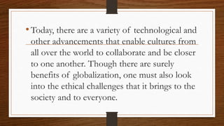 •Today, there are a variety of technological and
other advancements that enable cultures from
all over the world to collaborate and be closer
to one another. Though there are surely
benefits of globalization, one must also look
into the ethical challenges that it brings to the
society and to everyone.
 