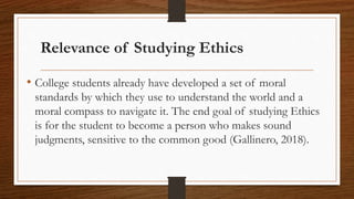 Relevance of Studying Ethics
• College students already have developed a set of moral
standards by which they use to understand the world and a
moral compass to navigate it. The end goal of studying Ethics
is for the student to become a person who makes sound
judgments, sensitive to the common good (Gallinero, 2018).
 