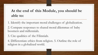 At the end of this Module, you should be
able to:
1. Identify the important moral challenges of globalization.
2. Compare responses to shared moral dilemmas of baby
boomers and millennials.
3. Cite qualities of the Filinnials.
4. Differentiate ethics from religion. 5. Outline the role of
religion in a globalized world.
 