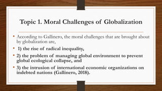 Topic 1. Moral Challenges of Globalization
• According to Gallinero, the moral challenges that are brought about
by globalization are,
• 1) the rise of radical inequality,
• 2) the problem of managing global environment to prevent
global ecological collapse, and
• 3) the intrusion of international economic organizations on
indebted nations (Gallinero, 2018).
 