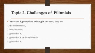 Topic 2. Challenges of Filinnials
• There are 5 generations existing in our time, they are
1. the traditionalists,
2. baby boomers,
3. generation X,
4. generation Y or the millennials,
5. generation Z.
 