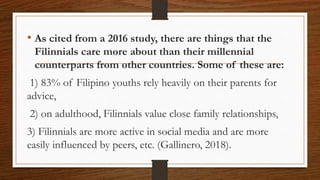 • As cited from a 2016 study, there are things that the
Filinnials care more about than their millennial
counterparts from other countries. Some of these are:
1) 83% of Filipino youths rely heavily on their parents for
advice,
2) on adulthood, Filinnials value close family relationships,
3) Filinnials are more active in social media and are more
easily influenced by peers, etc. (Gallinero, 2018).
 