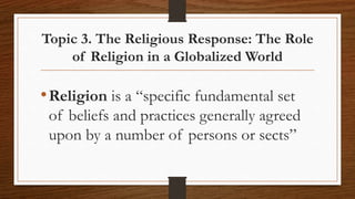 Topic 3. The Religious Response: The Role
of Religion in a Globalized World
•Religion is a “specific fundamental set
of beliefs and practices generally agreed
upon by a number of persons or sects”
 