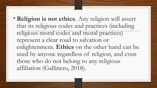 •Religion is not ethics. Any religion will assert
that its religious codes and practices (including
religious moral codes and moral practices)
represent a clear road to salvation or
enlightenment. Ethics on the other hand can be
used by anyone regardless of religion, and even
those who do not belong to any religious
affiliation (Gallinero, 2018).
 