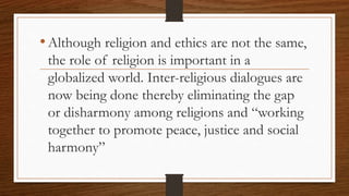 •Although religion and ethics are not the same,
the role of religion is important in a
globalized world. Inter-religious dialogues are
now being done thereby eliminating the gap
or disharmony among religions and “working
together to promote peace, justice and social
harmony”
 