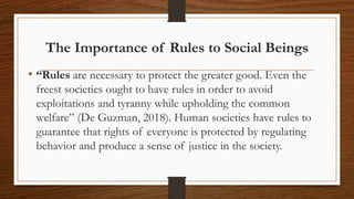 The Importance of Rules to Social Beings
• “Rules are necessary to protect the greater good. Even the
freest societies ought to have rules in order to avoid
exploitations and tyranny while upholding the common
welfare” (De Guzman, 2018). Human societies have rules to
guarantee that rights of everyone is protected by regulating
behavior and produce a sense of justice in the society.
 