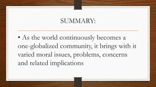 SUMMARY:
• As the world continuously becomes a
one-globalized community, it brings with it
varied moral issues, problems, concerns
and related implications
 