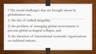 • The moral challenges that are brought about by
globalization are,
1) the rise of radical inequality,
2) the problem of managing global environment to
prevent global ecological collapse, and
3) the intrusion of international economic organizations
on indebted nations.
 