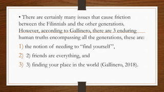 • There are certainly many issues that cause friction
between the Filinnials and the other generations.
However, according to Gallinero, there are 3 enduring
human truths encompassing all the generations, these are:
1) the notion of needing to “find yourself”,
2) 2) friends are everything, and
3) 3) finding your place in the world (Gallinero, 2018).
 