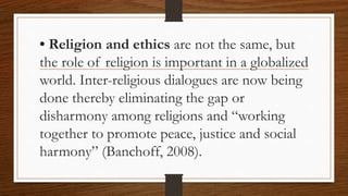 • Religion and ethics are not the same, but
the role of religion is important in a globalized
world. Inter-religious dialogues are now being
done thereby eliminating the gap or
disharmony among religions and “working
together to promote peace, justice and social
harmony” (Banchoff, 2008).
 