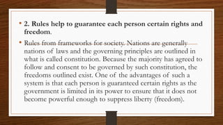 • 2. Rules help to guarantee each person certain rights and
freedom.
• Rules from frameworks for society. Nations are generally
nations of laws and the governing principles are outlined in
what is called constitution. Because the majority has agreed to
follow and consent to be governed by such constitution, the
freedoms outlined exist. One of the advantages of such a
system is that each person is guaranteed certain rights as the
government is limited in its power to ensure that it does not
become powerful enough to suppress liberty (freedom).
 