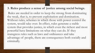 3. Rules produce a sense of justice among social beings.
Rules are needed in order to keep the strong from dominating
the weak, that is, to prevent exploitation and domination.
Without rules, schemes in which those with power control the
system, would take over. In effect, rules generate a stable
system that provides justice, in which even the richest and most
powerful have limitations on what they can do. If they
transgress rules such as laws and ordinances and take
advantage of people, there are consequences both socially and
criminally.
 