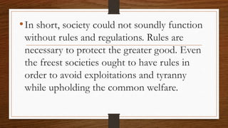 •In short, society could not soundly function
without rules and regulations. Rules are
necessary to protect the greater good. Even
the freest societies ought to have rules in
order to avoid exploitations and tyranny
while upholding the common welfare.
 