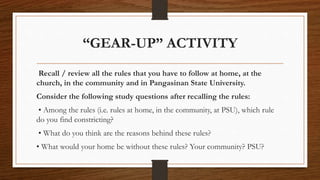 “GEAR-UP” ACTIVITY
Recall / review all the rules that you have to follow at home, at the
church, in the community and in Pangasinan State University.
Consider the following study questions after recalling the rules:
• Among the rules (i.e. rules at home, in the community, at PSU), which rule
do you find constricting?
• What do you think are the reasons behind these rules?
• What would your home be without these rules? Your community? PSU?
 