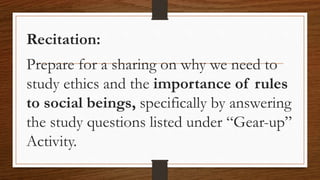 Recitation:
Prepare for a sharing on why we need to
study ethics and the importance of rules
to social beings, specifically by answering
the study questions listed under “Gear-up”
Activity.
 