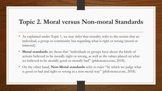 Topic 2. Moral versus Non-moral Standards
• As explained under Topic 1, we may infer that morality refer to the norms that an
individual, a group or community has regarding what is right or wrong (moral or
immoral).
• Moral standards are those that “individuals or groups have about the kinds of
actions believed to be morally right or wrong, as well as the values placed on what
we believed to be morally good or morally bad” (philonotes.com, 2018).
• On the other hand, Non-Moral standards refer to rules “by which we judge what
is good or bad and right or wrong in a non-moral way” (philonotes.com, 2018).
 