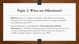 Topic 3. What are Dilemmas?
• Dilemma refers to a situation in which a tough choice has to be made
between two or more options, especially more or less equally undesirable
ones (dictionary.com, 2017).
• Not all dilemmas are moral dilemmas. Moral dilemmas (ethical
dilemmas) are “situations where persons are forced to choose between two
or more conflicting options, neither of which resolves the situation in a
morally acceptable manner” (philonotes.com, 2018).
 