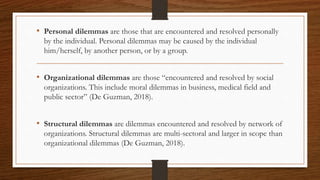 • Personal dilemmas are those that are encountered and resolved personally
by the individual. Personal dilemmas may be caused by the individual
him/herself, by another person, or by a group.
• Organizational dilemmas are those “encountered and resolved by social
organizations. This include moral dilemmas in business, medical field and
public sector” (De Guzman, 2018).
• Structural dilemmas are dilemmas encountered and resolved by network of
organizations. Structural dilemmas are multi-sectoral and larger in scope than
organizational dilemmas (De Guzman, 2018).
 