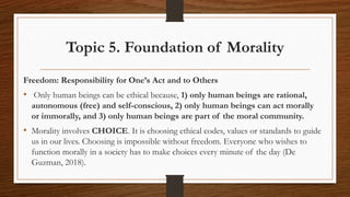 Topic 5. Foundation of Morality
Freedom: Responsibility for One’s Act and to Others
• Only human beings can be ethical because, 1) only human beings are rational,
autonomous (free) and self-conscious, 2) only human beings can act morally
or immorally, and 3) only human beings are part of the moral community.
• Morality involves CHOICE. It is choosing ethical codes, values or standards to guide
us in our lives. Choosing is impossible without freedom. Everyone who wishes to
function morally in a society has to make choices every minute of the day (De
Guzman, 2018).
 