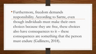 •Furthermore, freedom demands
responsibility. According to Sartre, even
though individuals must make their own
choices because they are free, these choices
also have consequences to it – these
consequences are something that the person
must endure (Gallinero, 2018).
 
