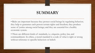 SUMMARY
• Rules are important because they protect social beings by regulating behavior;
they help to guarantee each person certain rights and freedom; they produce
sense of justice among social beings; and they are essential for a healthy
economic system.
• There are different kinds of standards, i.e. etiquette, policy, law, and
commandment. In ethics, a moral standard is a code of what is right or wrong
without reference to specific behaviors or beliefs
 