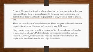 • A moral dilemma is a situation where: there are two or more actions that you
can possibly do; there is a moral reason(s) for doing such actions; and you
cannot do all the possible actions presented to you, you only need to choose
one.
• There are three levels of moral dilemmas. These are personal moral dilemma,
organizational moral dilemma, and structural moral dilemma.
• Only human beings can be ethical because of freedom and reason. Morality
is a question of choice”. Philosophically, choosing is impossible without
freedom. Likewise, moral decisions must be backed by sound reason and
ought to be based on impartial and objective criteria.
 