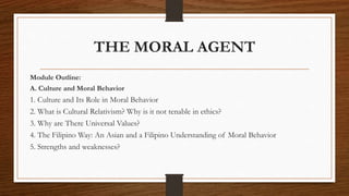 THE MORAL AGENT
Module Outline:
A. Culture and Moral Behavior
1. Culture and Its Role in Moral Behavior
2. What is Cultural Relativism? Why is it not tenable in ethics?
3. Why are There Universal Values?
4. The Filipino Way: An Asian and a Filipino Understanding of Moral Behavior
5. Strengths and weaknesses?
 