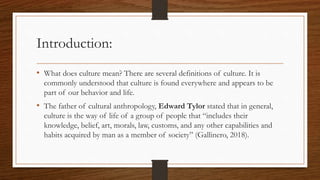 Introduction:
• What does culture mean? There are several definitions of culture. It is
commonly understood that culture is found everywhere and appears to be
part of our behavior and life.
• The father of cultural anthropology, Edward Tylor stated that in general,
culture is the way of life of a group of people that “includes their
knowledge, belief, art, morals, law, customs, and any other capabilities and
habits acquired by man as a member of society” (Gallinero, 2018).
 