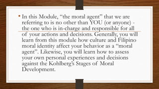 • In this Module, “the moral agent” that we are
referring to is no other than YOU (or anyone) -
the one who is in-charge and responsible for all
of your actions and decisions. Generally, you will
learn from this module how culture and Filipino
moral identity affect your behavior as a “moral
agent”. Likewise, you will learn how to assess
your own personal experiences and decisions
against the Kohlberg’s Stages of Moral
Development.
 