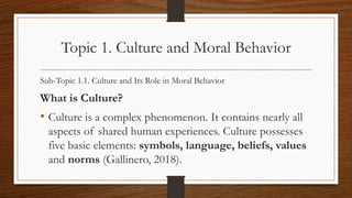 Topic 1. Culture and Moral Behavior
Sub-Topic 1.1. Culture and Its Role in Moral Behavior
What is Culture?
• Culture is a complex phenomenon. It contains nearly all
aspects of shared human experiences. Culture possesses
five basic elements: symbols, language, beliefs, values
and norms (Gallinero, 2018).
 