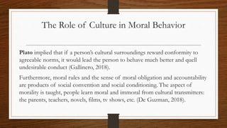 The Role of Culture in Moral Behavior
Plato implied that if a person’s cultural surroundings reward conformity to
agreeable norms, it would lead the person to behave much better and quell
undesirable conduct (Gallinero, 2018).
Furthermore, moral rules and the sense of moral obligation and accountability
are products of social convention and social conditioning. The aspect of
morality is taught, people learn moral and immoral from cultural transmitters:
the parents, teachers, novels, films, tv shows, etc. (De Guzman, 2018).
 