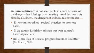 Cultural relativism is not acceptable in ethics because of
the dangers that it brings when making moral decisions. As
cited by Gallinero, the dangers of cultural relativism are:
• 1) “we cannot call out societal practices to promote
harm,
• 2) we cannot justifiably criticize our own culture’s
harmful practices,
• and 3) the idea of societal progress becomes doubtful”
(Gallinero, 2018
 