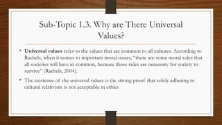 Sub-Topic 1.3. Why are There Universal
Values?
• Universal values refer to the values that are common to all cultures. According to
Rachels, when it comes to important moral issues, “there are some moral rules that
all societies will have in common, because those rules are necessary for society to
survive” (Rachels, 2004).
• The existence of the universal values is the strong proof that solely adhering to
cultural relativism is not acceptable in ethics
 
