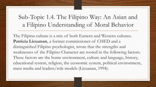 Sub-Topic 1.4. The Filipino Way: An Asian and
a Filipino Understanding of Moral Behavior
The Filipino culture is a mix of both Eastern and Western cultures.
Patricia Licuanan, a former commissioner of CHED and a
distinguished Filipino psychologist, wrote that the strengths and
weaknesses of the Filipino Character are rooted in the following factors.
These factors are the home environment, culture and language, history,
educational system, religion, the economic system, political environment,
mass media and leaders/role models (Licuanan, 1994).
 