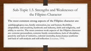 Sub-Topic 1.5. Strengths and Weaknesses of
the Filipino Character
The most common strong aspects of the Filipino character are:
pakikipagkapwa-tao, family orientation, joy and humor, flexibility,
adaptability and creativity, hardwork and industry, faith and religiosity, and
ability to survive. The most common weak aspects of the Filipino character
are: extreme personalism, extreme family centeredness, lack of discipline,
passivity and lack of initiative, colonial mentality, kanya-kanya syndrome
and lack of self-analysis and self-reflection (Licuanan, 1994).
 