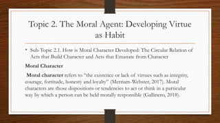 Topic 2. The Moral Agent: Developing Virtue
as Habit
• Sub-Topic 2.1. How is Moral Character Developed: The Circular Relation of
Acts that Build Character and Acts that Emanate from Character
Moral Character
Moral character refers to “the existence or lack of virtues such as integrity,
courage, fortitude, honesty and loyalty” (Merriam-Webster, 2017). Moral
characters are those dispositions or tendencies to act or think in a particular
way by which a person can be held morally responsible (Gallinero, 2018).
 
