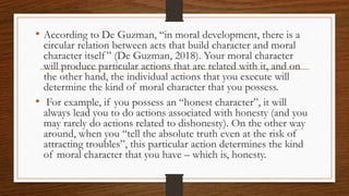 • According to De Guzman, “in moral development, there is a
circular relation between acts that build character and moral
character itself” (De Guzman, 2018). Your moral character
will produce particular actions that are related with it, and on
the other hand, the individual actions that you execute will
determine the kind of moral character that you possess.
• For example, if you possess an “honest character”, it will
always lead you to do actions associated with honesty (and you
may rarely do actions related to dishonesty). On the other way
around, when you “tell the absolute truth even at the risk of
attracting troubles”, this particular action determines the kind
of moral character that you have – which is, honesty.
 