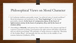Philosophical Views on Moral Character
• In Confucian tradition, personality meant “an achieved state of moral excellence”.
Moral development was attributed to the “four beginnings” of the human
personality, namely: 1) the heart of compassion (jen), 2) the heart of
righteousness (ren), 3) the heart of propriety (Li), and 4) the heart of
wisdom (Zhi).
• (According to Aristotle, each person has a built-in desire to be virtuous and that if
a person is focused on being a good person the right actions will follow effortlessly
and you will do good things. The principle of being virtuous is called the “Doctrine
of the Golden Mean”, the principle that the one that is in the middle of two
extreme behaviors (Gallinero, 2018).
 