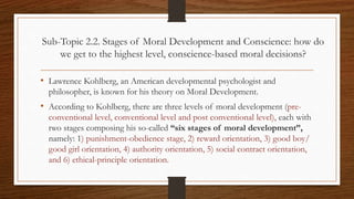 Sub-Topic 2.2. Stages of Moral Development and Conscience: how do
we get to the highest level, conscience-based moral decisions?
• Lawrence Kohlberg, an American developmental psychologist and
philosopher, is known for his theory on Moral Development.
• According to Kohlberg, there are three levels of moral development (pre-
conventional level, conventional level and post conventional level), each with
two stages composing his so-called “six stages of moral development”,
namely: 1) punishment-obedience stage, 2) reward orientation, 3) good boy/
good girl orientation, 4) authority orientation, 5) social contract orientation,
and 6) ethical-principle orientation.
 