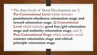 • The three levels of Moral Development are 1)
Pre-Conventional Level which includes
punishment-obedience orientation stage and
reward orientation stage, 2) Conventional
Level which includes good boy/girl orientation
stage and authority orientation stage, and 3)
Post Conventional Stage which includes social
contract orientation stage and ethical-
principle orientation stage.
 