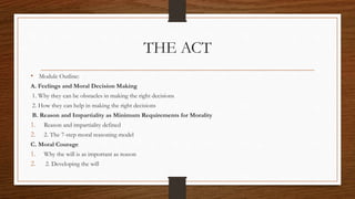 THE ACT
• Module Outline:
A. Feelings and Moral Decision Making
1. Why they can be obstacles in making the right decisions
2. How they can help in making the right decisions
B. Reason and Impartiality as Minimum Requirements for Morality
1. Reason and impartiality defined
2. 2. The 7-step moral reasoning model
C. Moral Courage
1. Why the will is as important as reason
2. 2. Developing the will
 