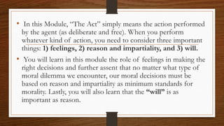 • In this Module, “The Act” simply means the action performed
by the agent (as deliberate and free). When you perform
whatever kind of action, you need to consider three important
things: 1) feelings, 2) reason and impartiality, and 3) will.
• You will learn in this module the role of feelings in making the
right decisions and further assent that no matter what type of
moral dilemma we encounter, our moral decisions must be
based on reason and impartiality as minimum standards for
morality. Lastly, you will also learn that the “will” is as
important as reason.
 