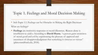 Topic 1. Feelings and Moral Decision Making
• Sub-Topic 1.1. Feelings can be Obstacles in Making the Right Decisions
What are feelings?
• Feelings are instinctive responses to moral dilemmas.. Reason alone is
insufficient to yield a According to David Hume, “a person gains awareness
of moral good and evil by experiencing the pleasure of approval and
uneasiness of disapprovaljudgment that something is virtuous or vicious”
(plato.standford.edu, 2018).
 