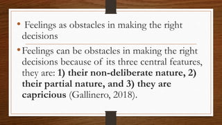 • Feelings as obstacles in making the right
decisions
•Feelings can be obstacles in making the right
decisions because of its three central features,
they are: 1) their non-deliberate nature, 2)
their partial nature, and 3) they are
capricious (Gallinero, 2018).
 