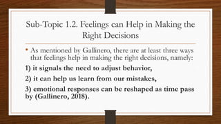 Sub-Topic 1.2. Feelings can Help in Making the
Right Decisions
• As mentioned by Gallinero, there are at least three ways
that feelings help in making the right decisions, namely:
1) it signals the need to adjust behavior,
2) it can help us learn from our mistakes,
3) emotional responses can be reshaped as time pass
by (Gallinero, 2018).
 