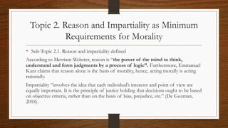Topic 2. Reason and Impartiality as Minimum
Requirements for Morality
• Sub-Topic 2.1. Reason and impartiality defined
According to Merriam-Webster, reason is “the power of the mind to think,
understand and form judgments by a process of logic”. Furthermore, Emmanuel
Kant claims that reason alone is the basis of morality, hence, acting morally is acting
rationally.
Impartiality “involves the idea that each individual’s interests and point of view are
equally important. It is the principle of justice holding that decisions ought to be based
on objective criteria, rather than on the basis of bias, prejudice, etc.” (De Guzman,
2018).
 