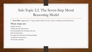 Sub-Topic 2.2. The Seven-Step Moral
Reasoning Model
• Scott Rae suggested a 7-step model which can be used in making moral decisions.
These steps are:
1) gather the facts,
2) Determine the ethical issues,
3) what principles have bearing on the case,
4) list the alternatives,
5) compare the alternatives with the principles,
6) weigh the consequences,
and 7) make a decision.
 